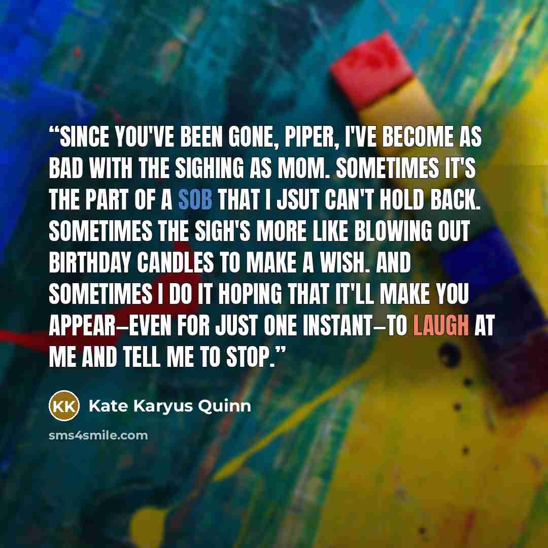 “Since you've been gone, Piper, I've become as bad with the sighing as Mom. Sometimes it's the part of a sob that I jsut can't hold back. Sometimes the sigh's more like blowing out birthday candles to make a wish. And sometimes I do it hoping that it'll make you appear—even for just one instant—to…” quote by Kate Karyus Quinn