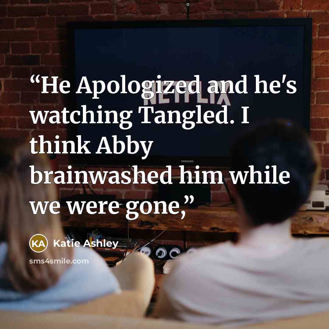 “He Apologized and he's watching Tangled. I think Abby brainwashed him while we were gone,” quote by Katie Ashley