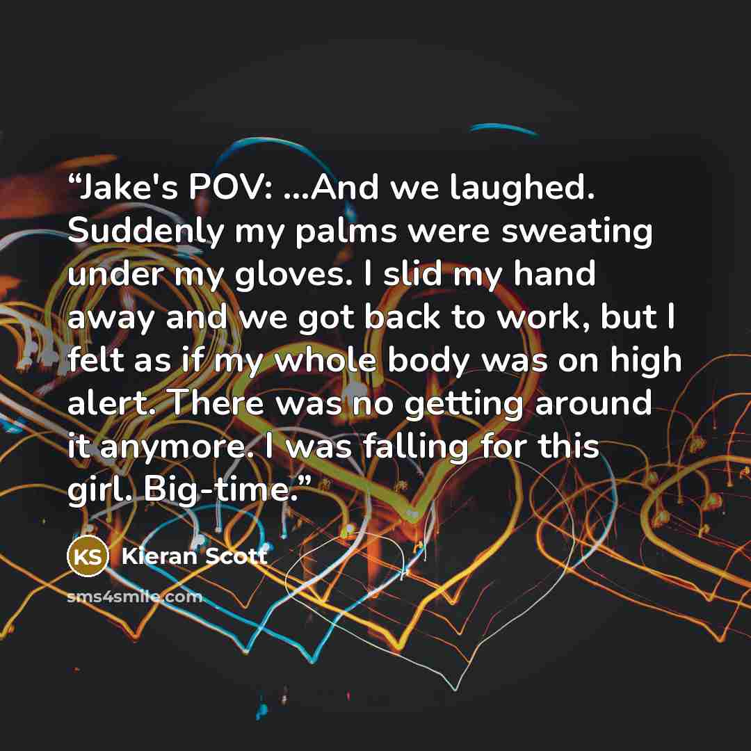 “Jake's POV: ...And we laughed. Suddenly my palms were sweating under my gloves. I slid my hand away and we got back to work, but I felt as if my whole body was on high alert. There was no getting around it anymore. I was falling for this girl. Big-time.” quote by Kieran Scott