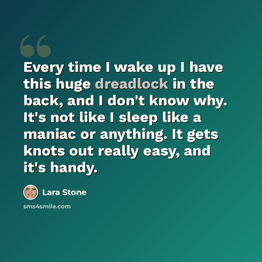 “Every time I wake up I have this huge dreadlock in the back, and I don't know why. It's not like I sleep like a maniac or anything. It gets knots out really easy, and it's handy.” quote by Lara Stone