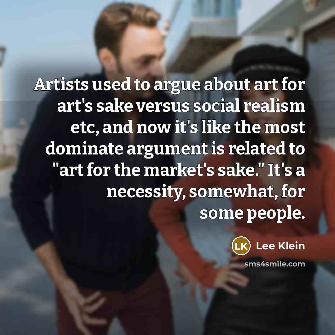“Artists used to argue about art for art's sake versus social realism etc, and now it's like the most dominate argument is related to "art for the market's sake." It's a necessity, somewhat, for some people.” quote by Lee Klein