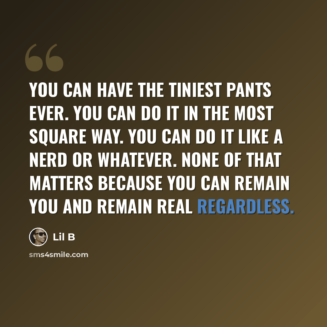 “You can have the tiniest pants ever. You can do it in the most square way. You can do it like a nerd or whatever. None of that matters because you can remain you and remain real regardless.” quote by Lil B