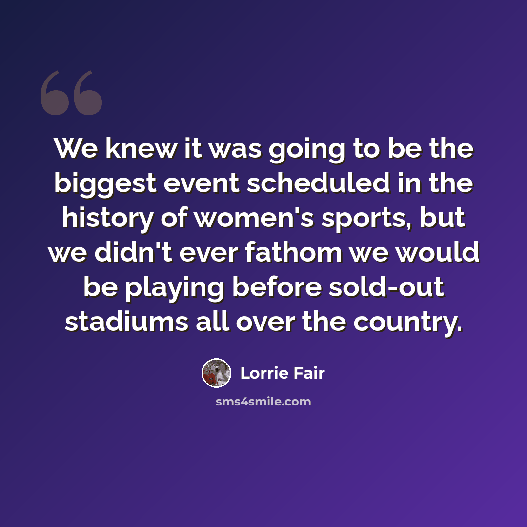 “We knew it was going to be the biggest event scheduled in the history of women's sports, but we didn't ever fathom we would be playing before sold-out stadiums all over the country.” quote by Lorrie Fair