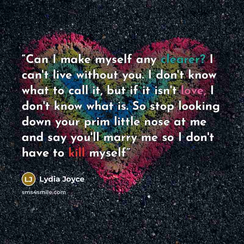 “Can I make myself any clearer? I can't live without you. I don't know what to call it, but if it isn't love, I don't know what is. So stop looking down your prim little nose at me and say you'll marry me so I don't have to kill myself” quote by Lydia Joyce