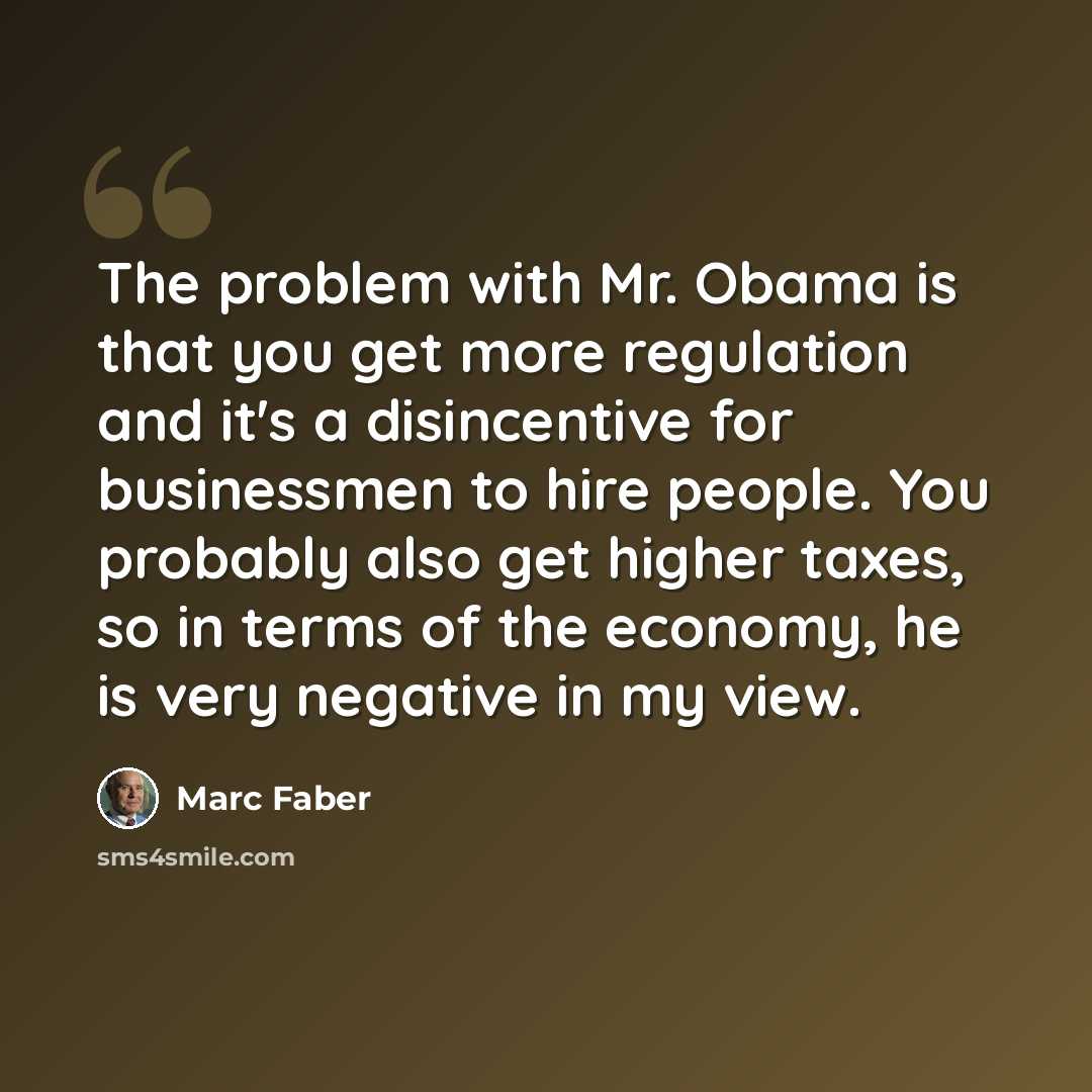 “The problem with Mr. Obama is that you get more regulation and it's a disincentive for businessmen to hire people. You probably also get higher taxes, so in terms of the economy, he is very negative in my view.” quote by Marc Faber