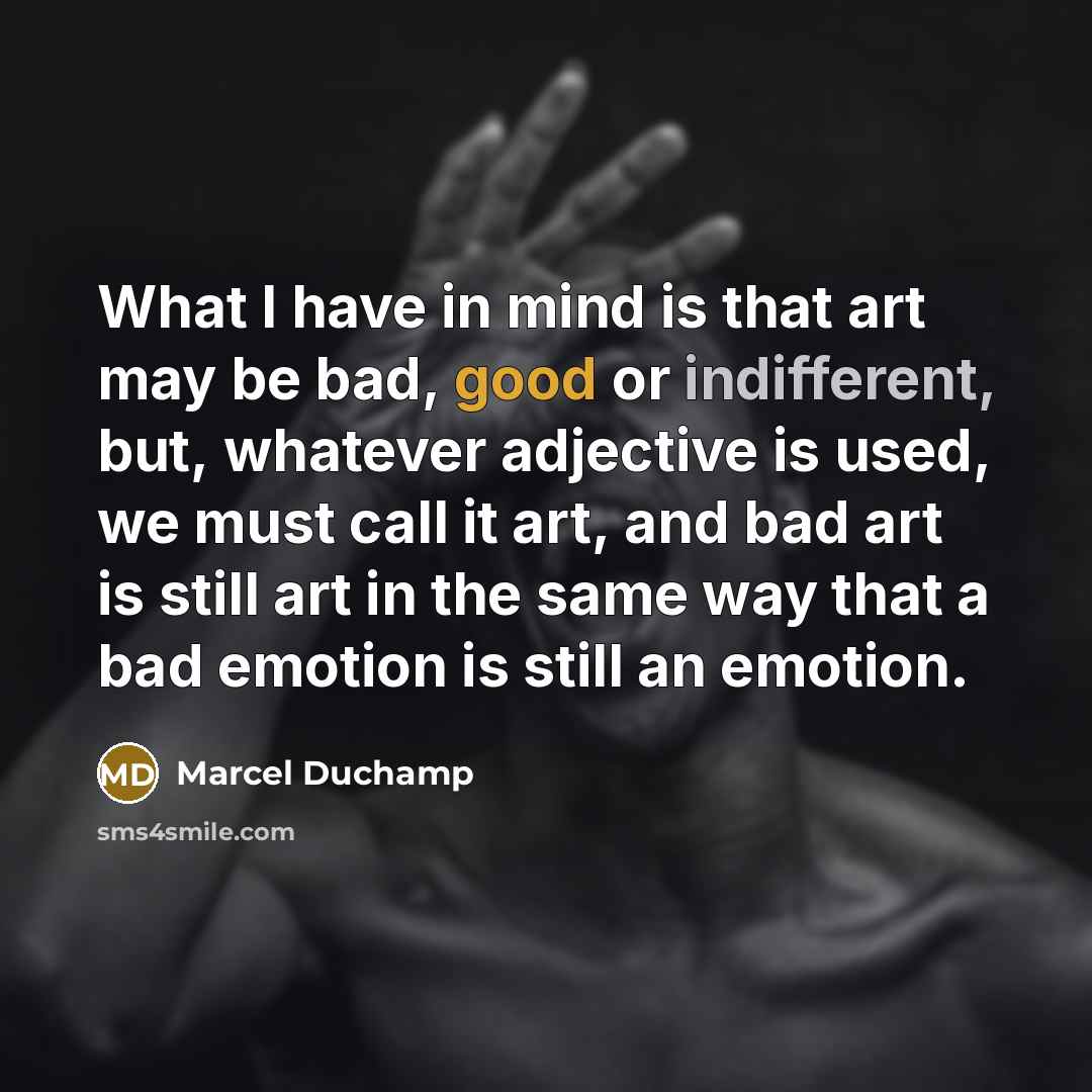 “What I have in mind is that art may be bad, good or indifferent, but, whatever adjective is used, we must call it art, and bad art is still art in the same way that a bad emotion is still an emotion.” quote by Marcel Duchamp