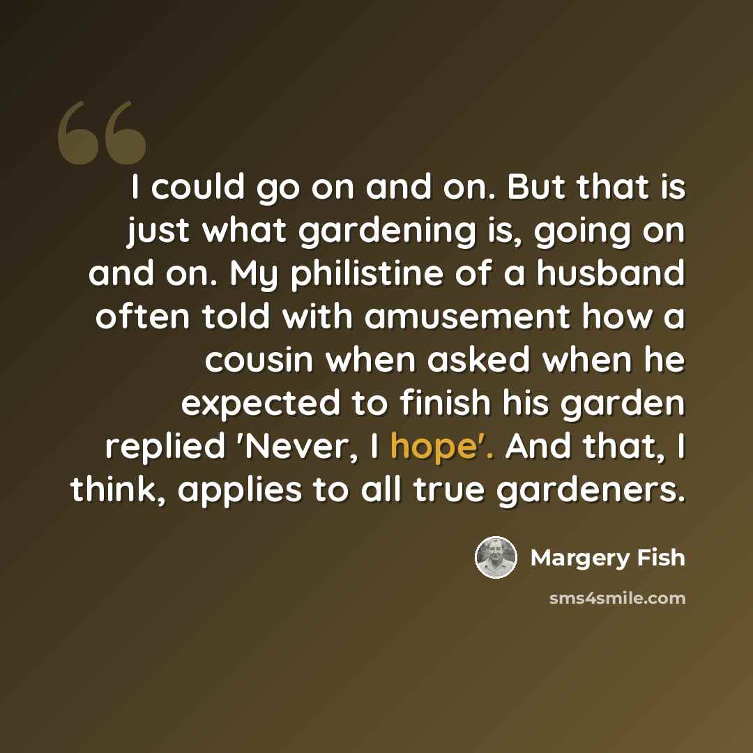 “I could go on and on. But that is just what gardening is, going on and on. My philistine of a husband often told with amusement how a cousin when asked when he expected to finish his garden replied 'Never, I hope'. And that, I think, applies to all true gardeners.” quote by Margery Fish
