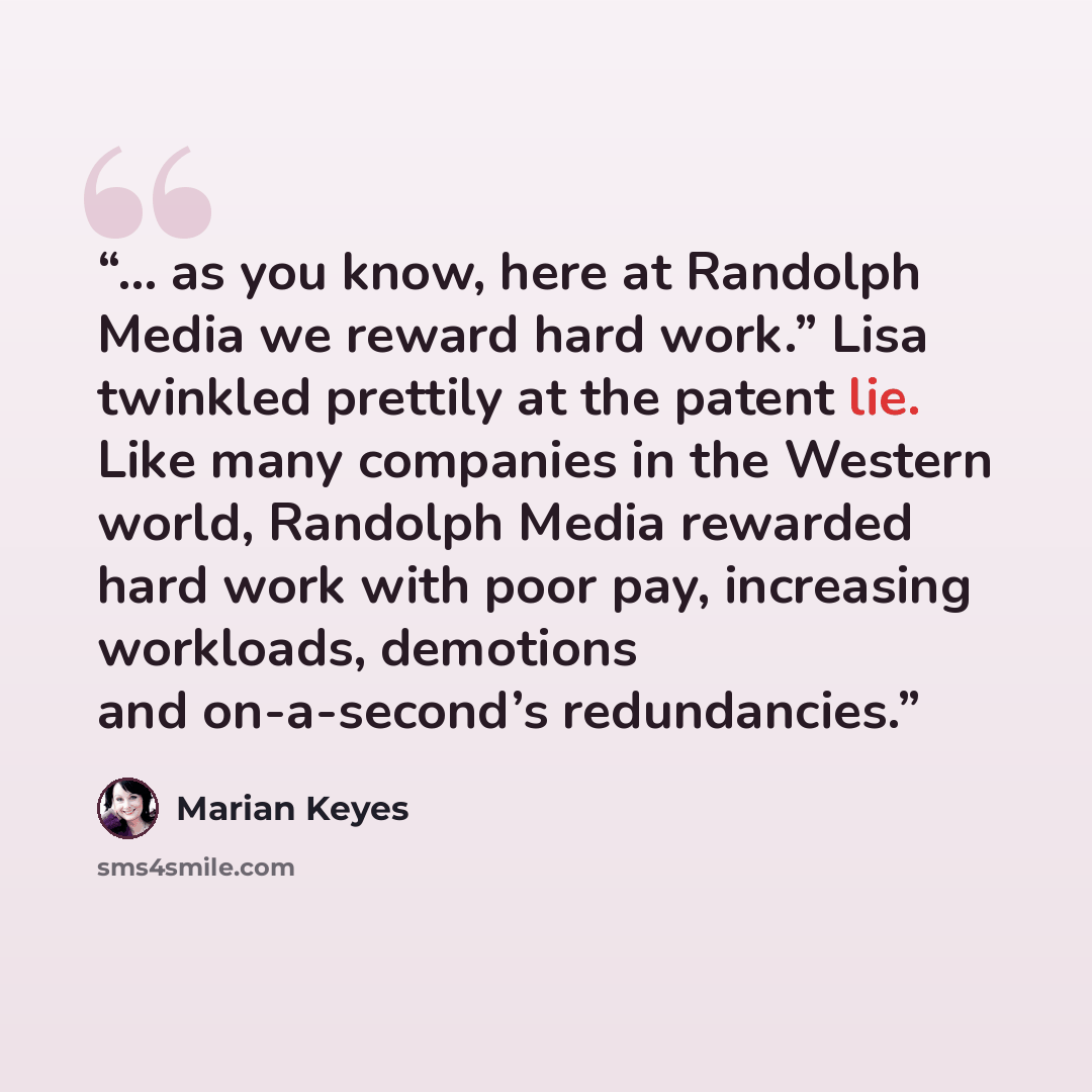“… as you know, here at Randolph Media we reward hard work.” Lisa twinkled prettily at the patent lie. Like many companies in the Western world, Randolph Media rewarded hard work with poor pay, increasing workloads, demotions and on-a-second’s redundancies.” quote by Marian Keyes