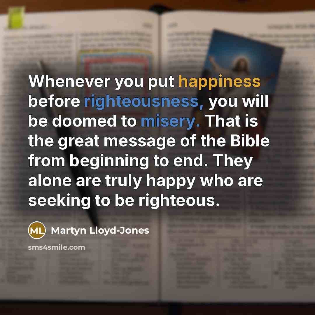 “Whenever you put happiness before righteousness, you will be doomed to misery. That is the great message of the Bible from beginning to end. They alone are truly happy who are seeking to be righteous.” quote by Martyn Lloyd-Jones
