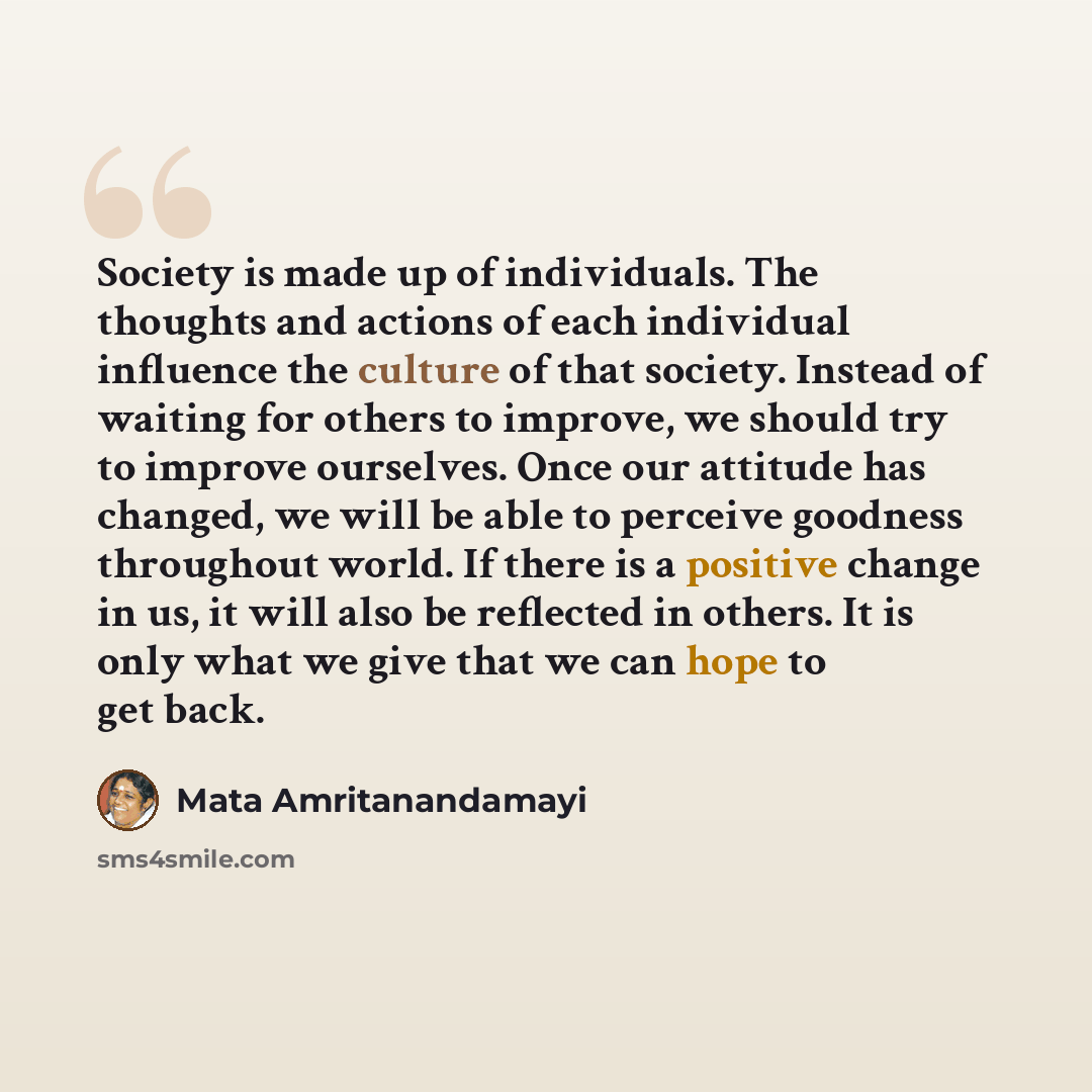 “Society is made up of individuals. The thoughts and actions of each individual influence the culture of that society. Instead of waiting for others to improve, we should try to improve ourselves. Once our attitude has changed, we will be able to perceive goodness throughout world. If there is a…” quote by Mata Amritanandamayi
