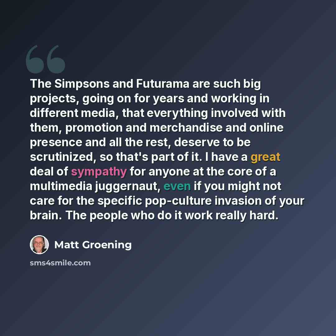 “The Simpsons and Futurama are such big projects, going on for years and working in different media, that everything involved with them, promotion and merchandise and online presence and all the rest, deserve to be scrutinized, so that's part of it. I have a great deal of sympathy for anyone at the…” quote by Matt Groening