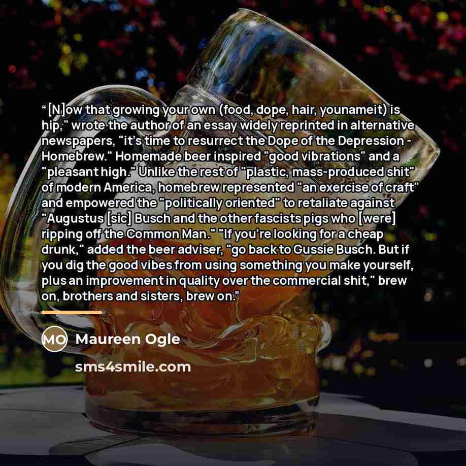 “[N]ow that growing your own (food, dope, hair, younameit) is hip," wrote the author of an essay widely reprinted in alternative newspapers, "it's time to resurrect the Dope of the Depression - Homebrew." Homemade beer inspired "good vibrations" and a "pleasant high." Unlike the rest of "plastic…” quote by Maureen Ogle