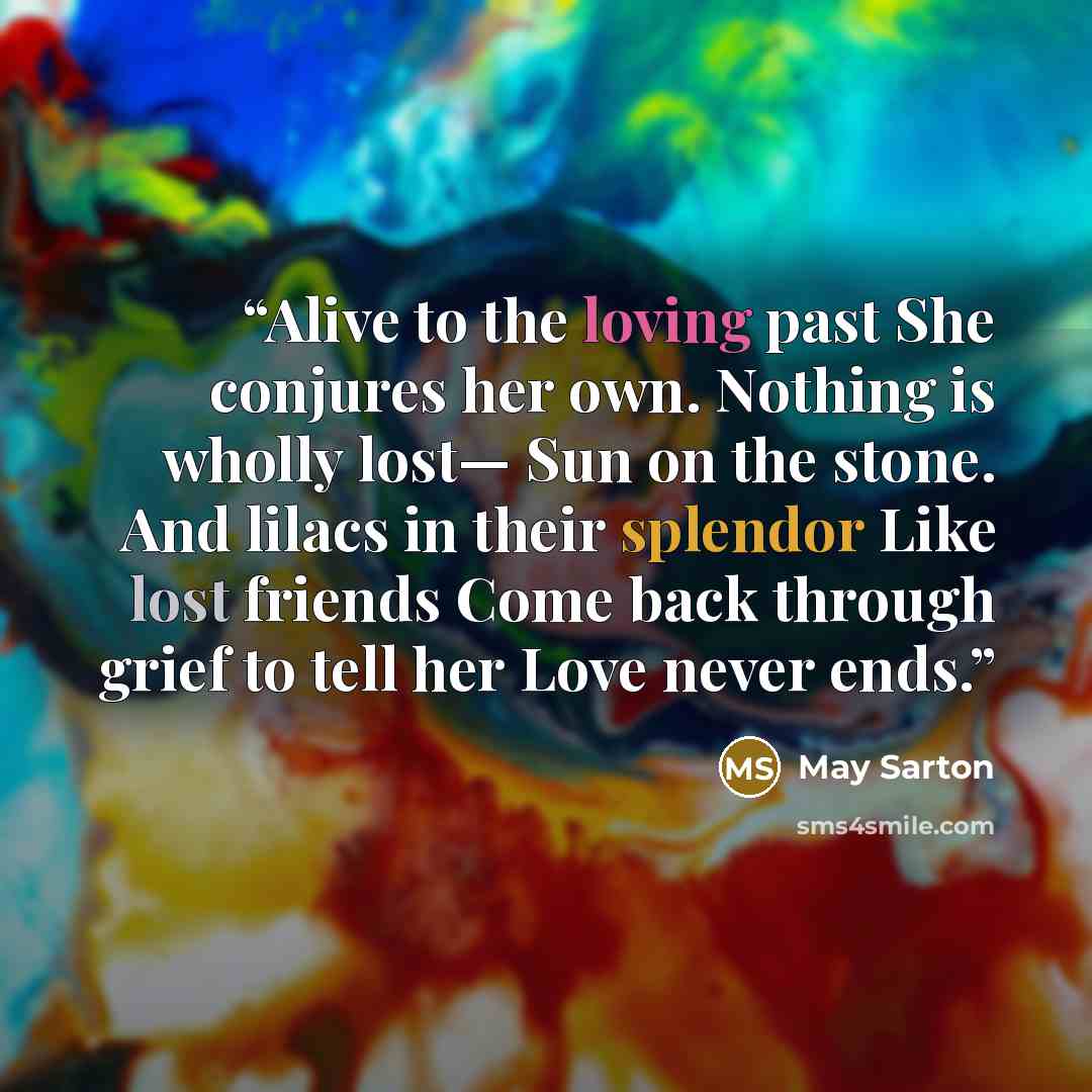 “Alive to the loving past She conjures her own. Nothing is wholly lost— Sun on the stone. And lilacs in their splendor Like lost friends Come back through grief to tell her Love never ends.” quote by May Sarton