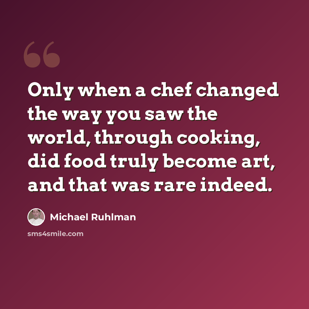 “Only when a chef changed the way you saw the world, through cooking, did food truly become art, and that was rare indeed.” quote by Michael Ruhlman