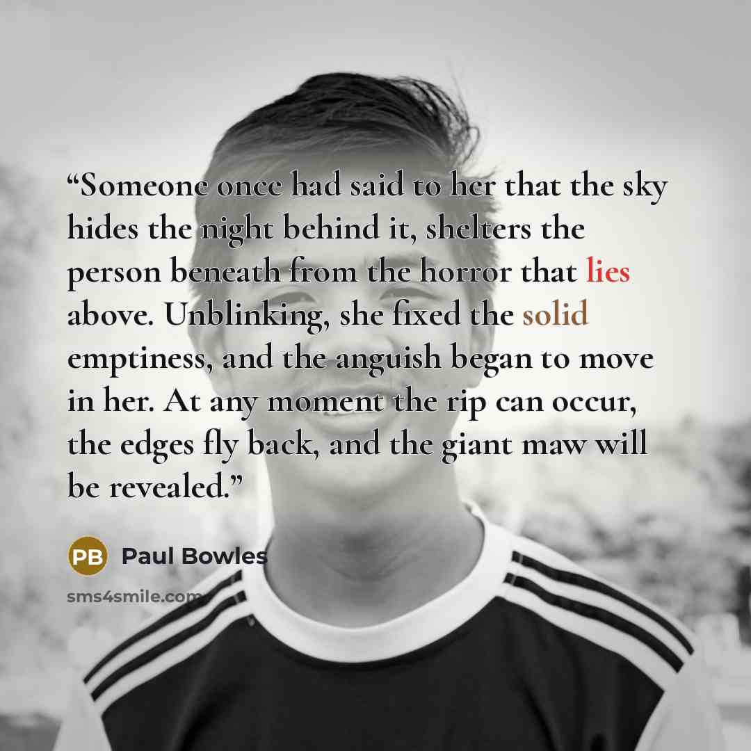 “Someone once had said to her that the sky hides the night behind it, shelters the person beneath from the horror that lies above. Unblinking, she fixed the solid emptiness, and the anguish began to move in her. At any moment the rip can occur, the edges fly back, and the giant maw will be revealed.” quote by Paul Bowles