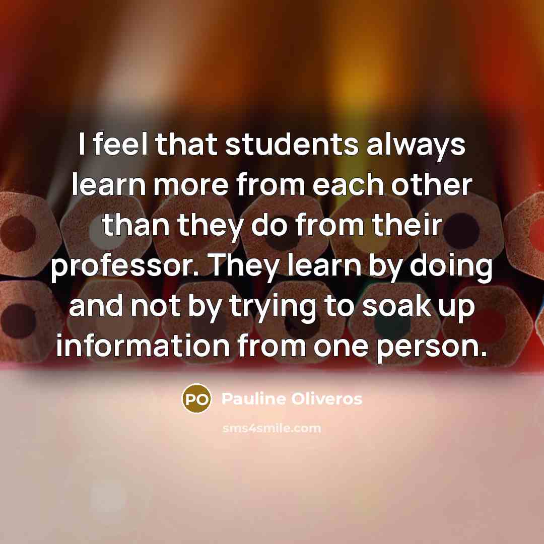 “I feel that students always learn more from each other than they do from their professor. They learn by doing and not by trying to soak up information from one person.” quote by Pauline Oliveros