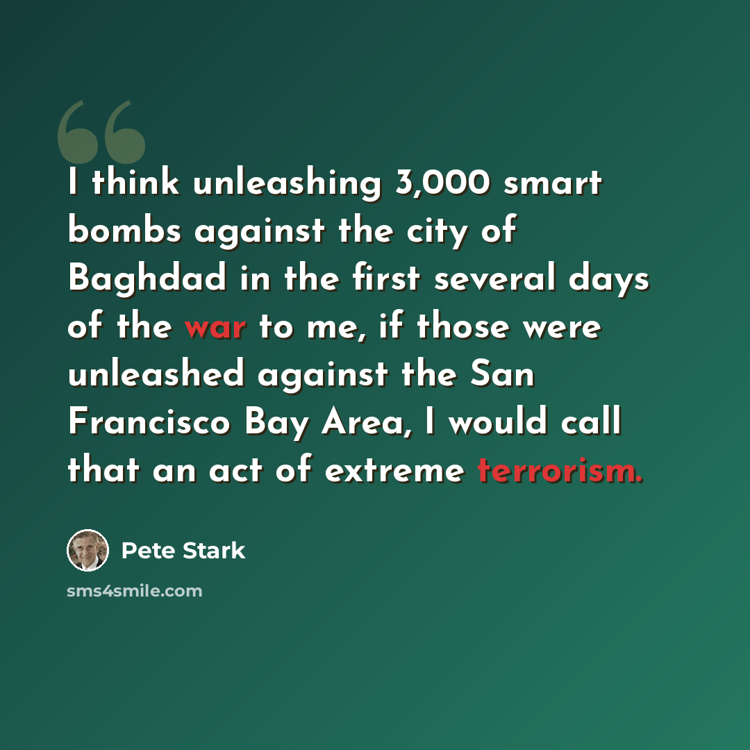 “I think unleashing 3,000 smart bombs against the city of Baghdad in the first several days of the war to me, if those were unleashed against the San Francisco Bay Area, I would call that an act of extreme terrorism.” quote by Pete Stark