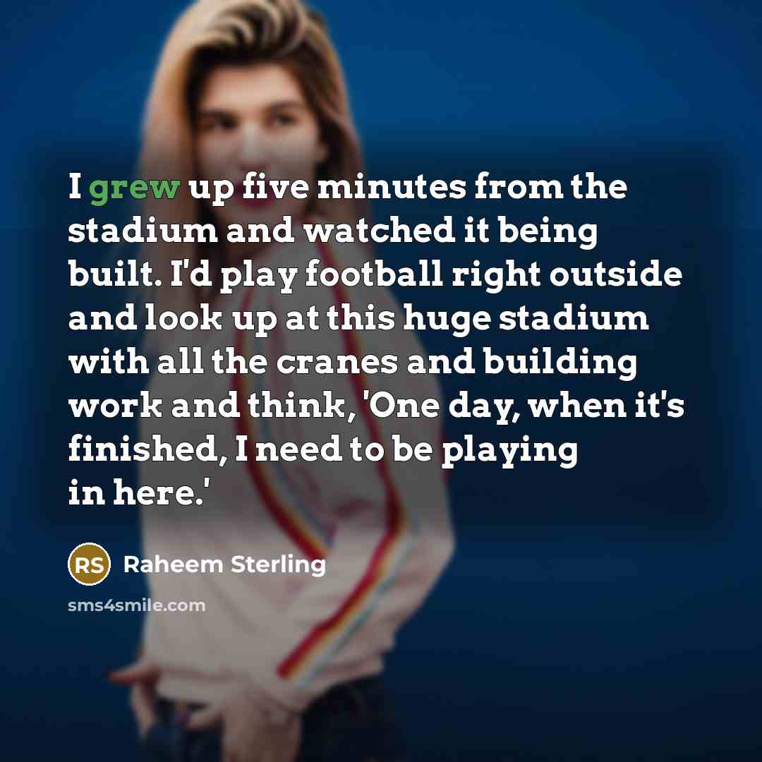 “I grew up five minutes from the stadium and watched it being built. I'd play football right outside and look up at this huge stadium with all the cranes and building work and think, 'One day, when it's finished, I need to be playing in here.'” quote by Raheem Sterling