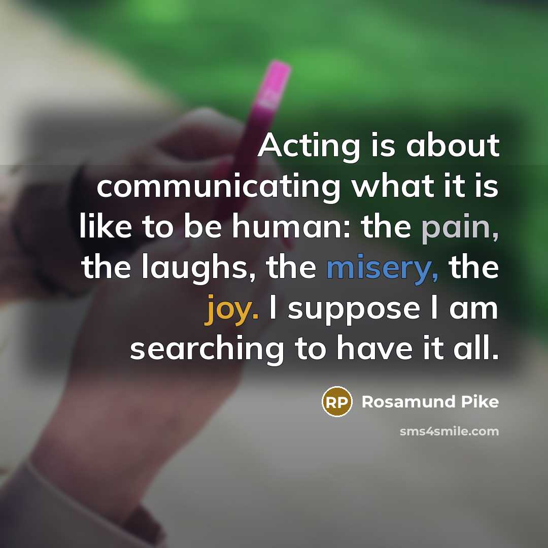“Acting is about communicating what it is like to be human: the pain, the laughs, the misery, the joy. I suppose I am searching to have it all.” quote by Rosamund Pike