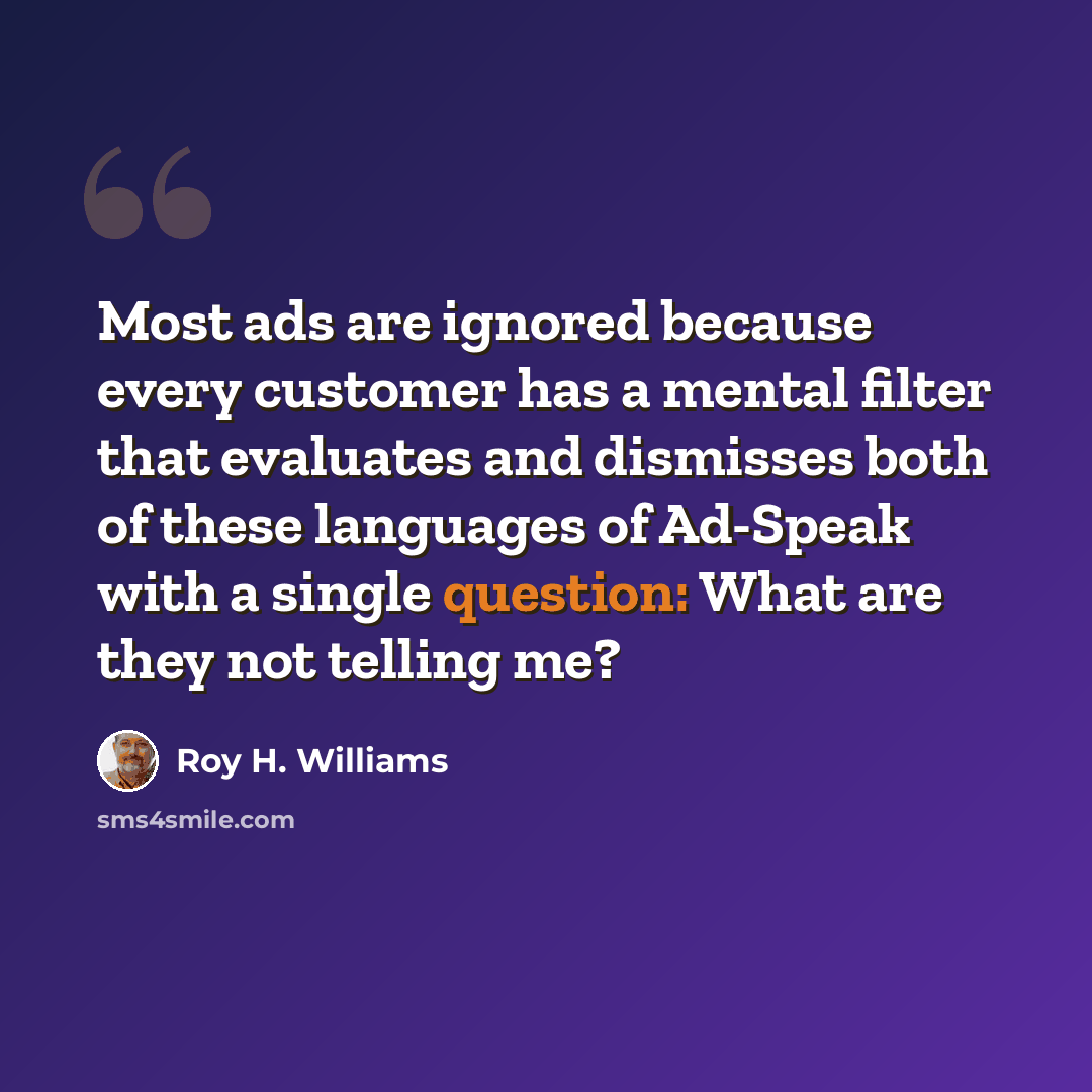 “Most ads are ignored because every customer has a mental filter that evaluates and dismisses both of these languages of Ad-Speak with a single question: What are they not telling me?” quote by Roy H. Williams