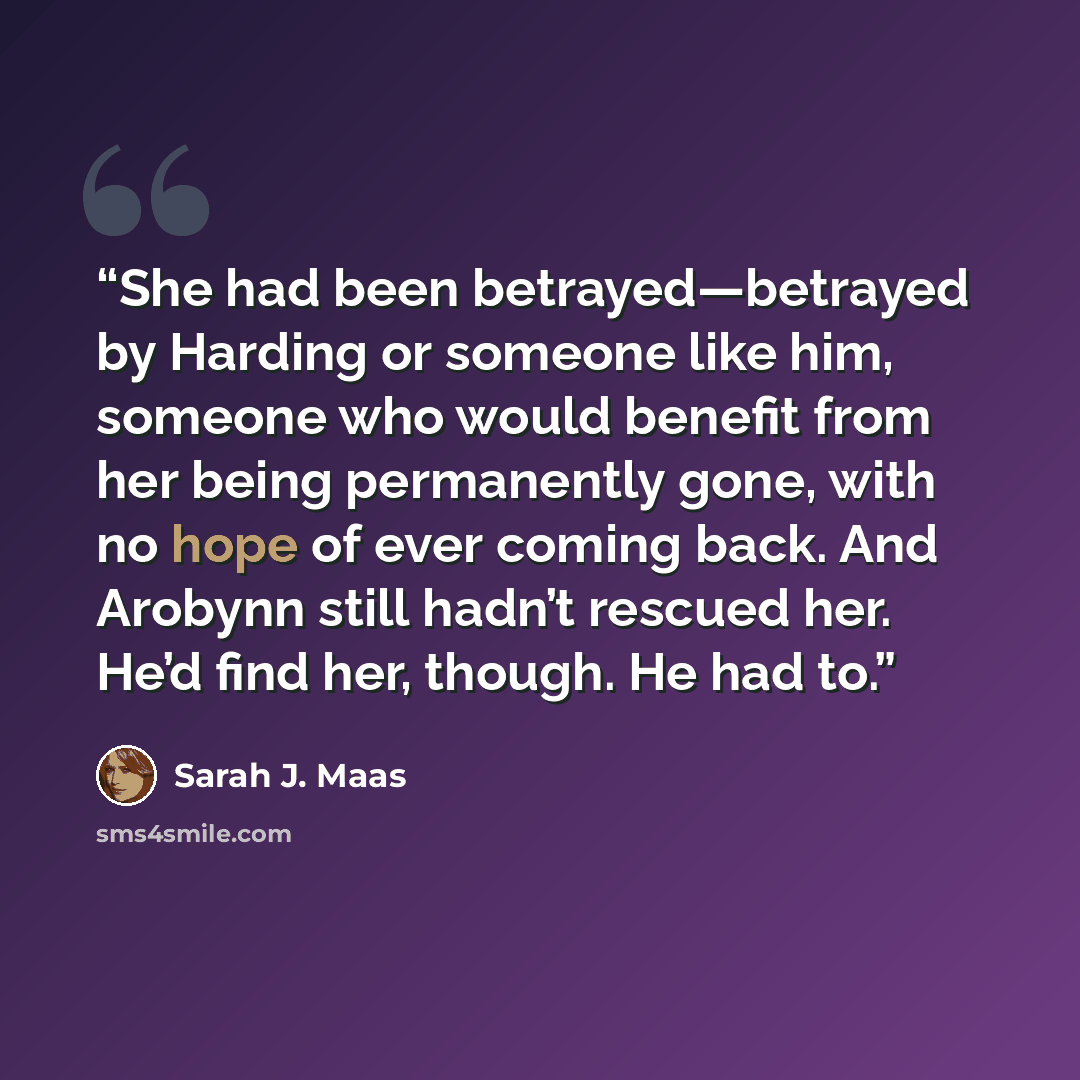 “She had been betrayed—betrayed by Harding or someone like him, someone who would benefit from her being permanently gone, with no hope of ever coming back. And Arobynn still hadn’t rescued her. He’d find her, though. He had to.” quote by Sarah J. Maas