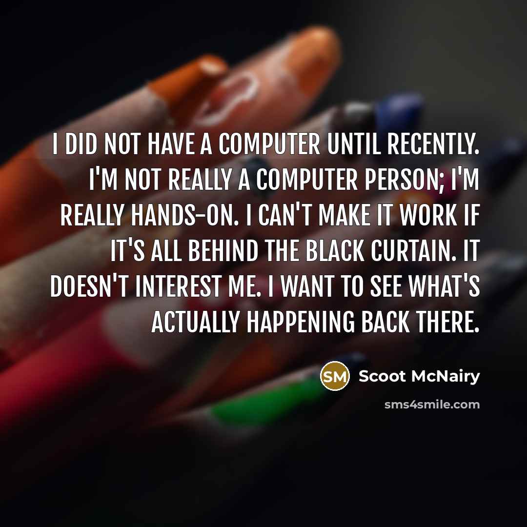 “I did not have a computer until recently. I'm not really a computer person; I'm really hands-on. I can't make it work if it's all behind the black curtain. It doesn't interest me. I want to see what's actually happening back there.” quote by Scoot McNairy