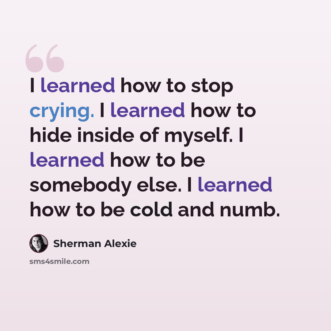 “I learned how to stop crying. I learned how to hide inside of myself. I learned how to be somebody else. I learned how to be cold and numb.” quote by Sherman Alexie