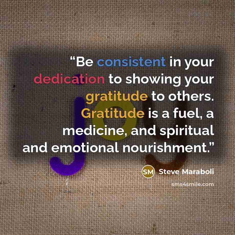 “Be consistent in your dedication to showing your gratitude to others. Gratitude is a fuel, a medicine, and spiritual and emotional nourishment.” quote by Steve Maraboli