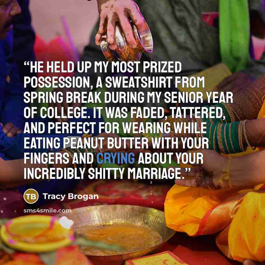 “He held up my most prized possession, a sweatshirt from spring break during my senior year of college. It was faded, tattered, and perfect for wearing while eating peanut butter with your fingers and crying about your incredibly shitty marriage.” quote by Tracy Brogan