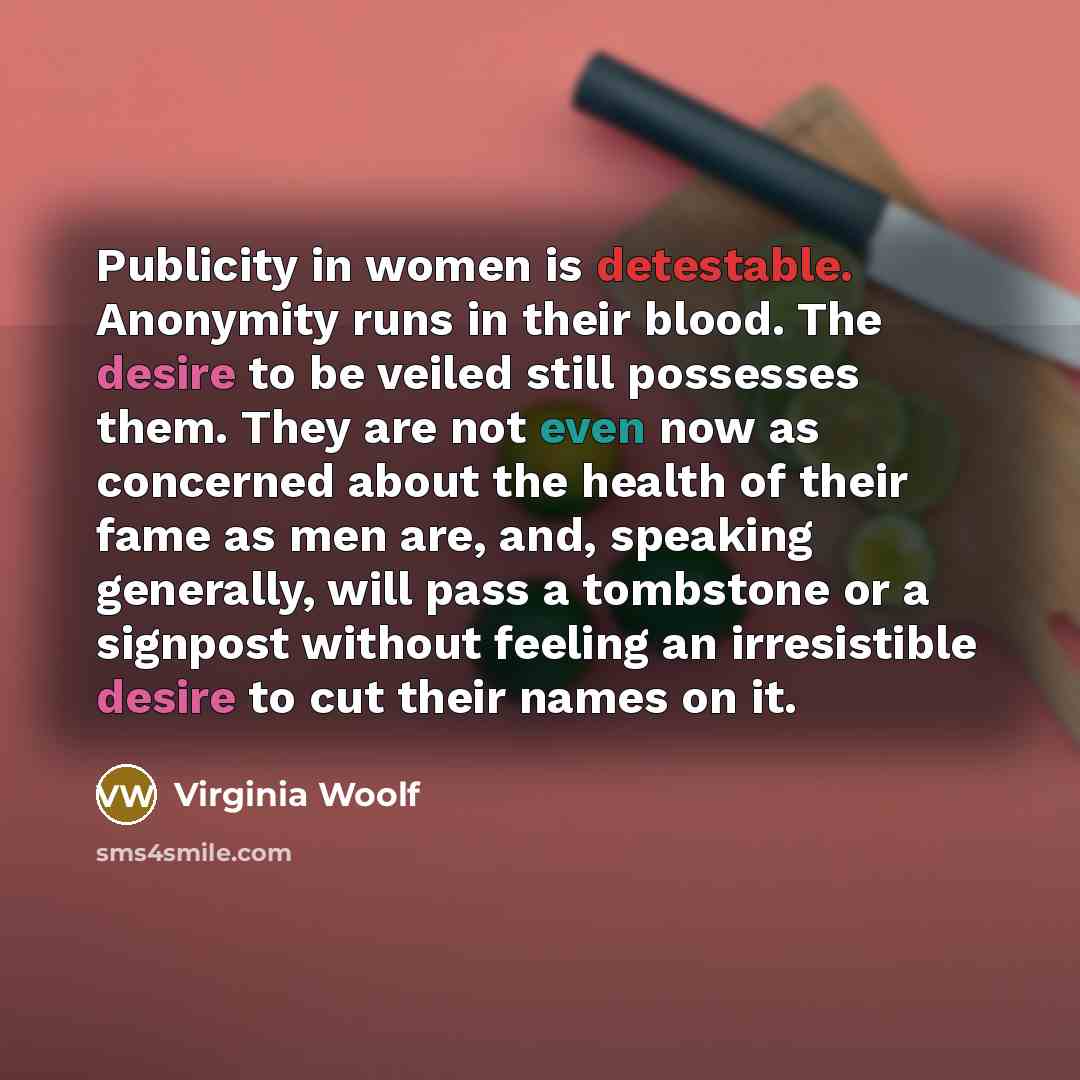 “Publicity in women is detestable. Anonymity runs in their blood. The desire to be veiled still possesses them. They are not even now as concerned about the health of their fame as men are, and, speaking generally, will pass a tombstone or a signpost without feeling an irresistible desire to cut…” quote by Virginia Woolf