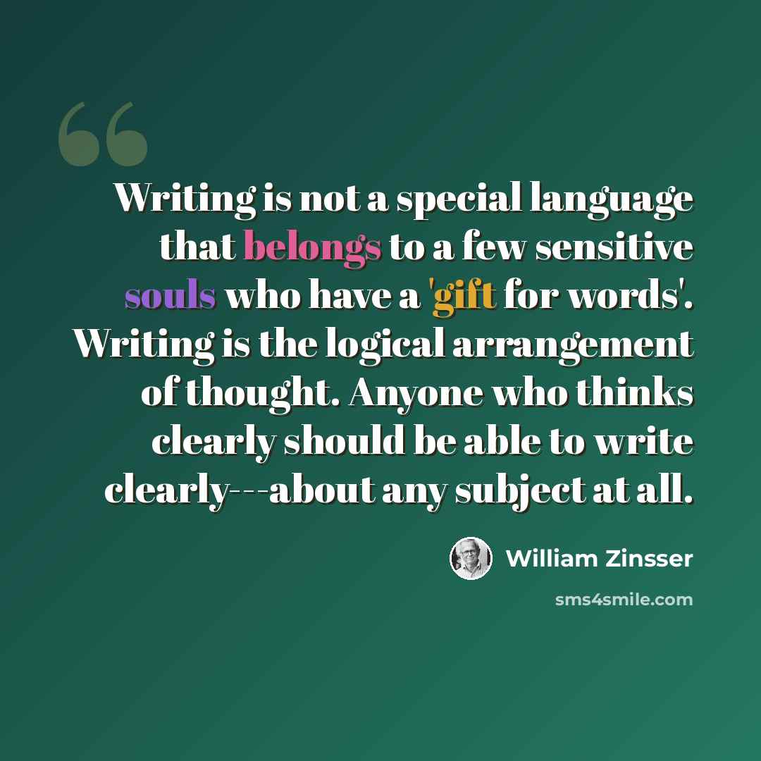 “Writing is not a special language that belongs to a few sensitive souls who have a 'gift for words'. Writing is the logical arrangement of thought. Anyone who thinks clearly should be able to write clearly---about any subject at all.” quote by William Zinsser