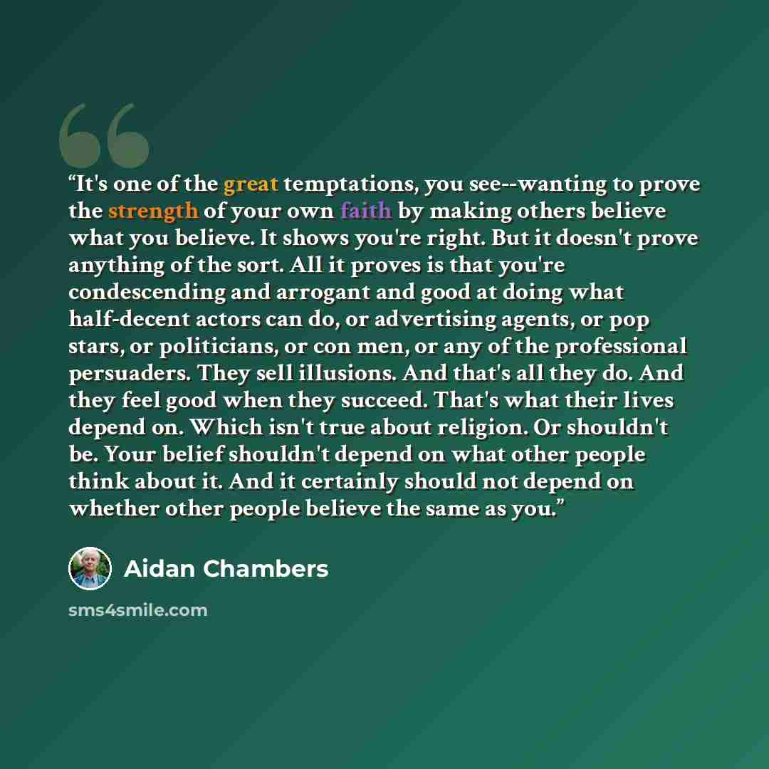 “It's one of the great temptations, you see--wanting to prove the strength of your own faith by making others believe what you believe. It shows you're right. But it doesn't prove anything of the sort. All it proves is that you're condescending and arrogant and good at doing what half-decent actors…” quote by Aidan Chambers