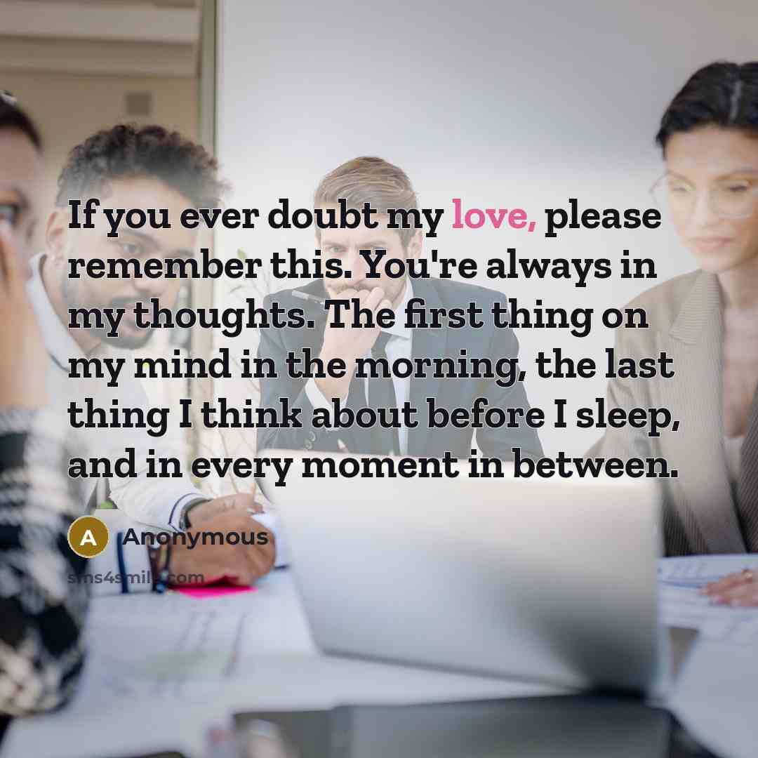 “If you ever doubt my love, please remember this. You're always in my thoughts. The first thing on my mind in the morning, the last thing I think about before I sleep, and in every moment in between.” quote by Anonymous