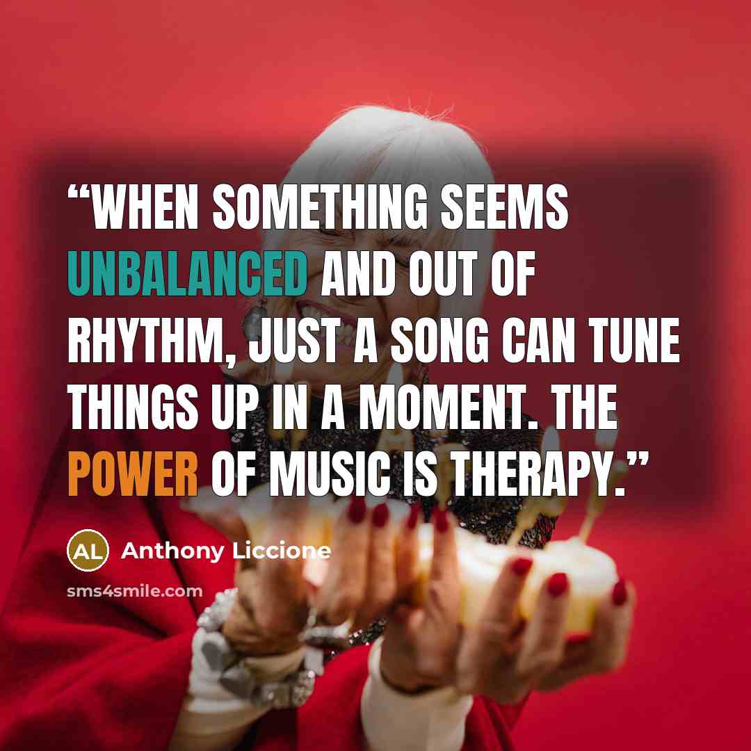 “When something seems unbalanced and out of rhythm, just a song can tune things up in a moment. The power of music is therapy.” quote by Anthony Liccione