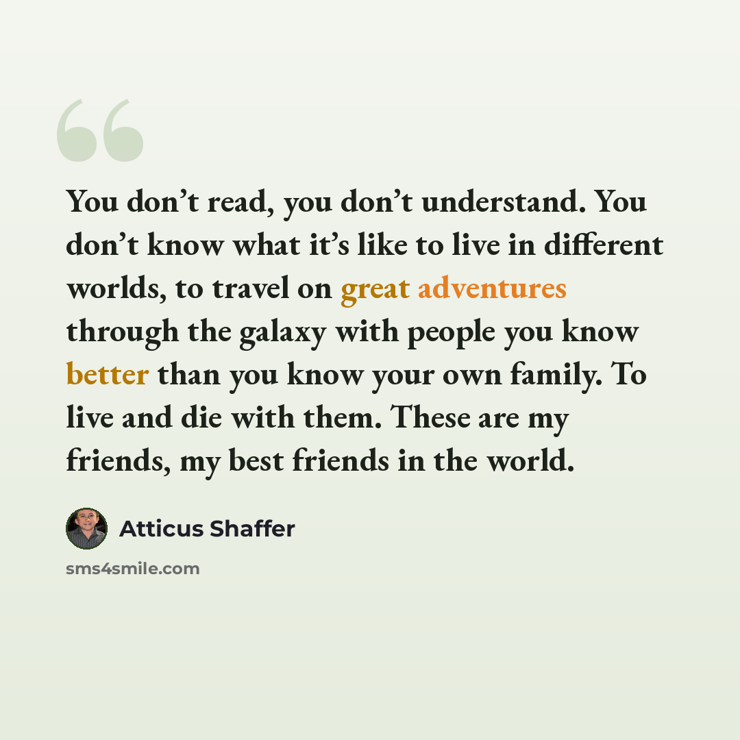 “You don’t read, you don’t understand. You don’t know what it’s like to live in different worlds, to travel on great adventures through the galaxy with people you know better than you know your own family. To live and die with them. These are my friends, my best friends in the world.” quote by Atticus Shaffer