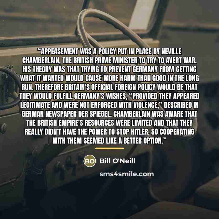 “Appeasement was a policy put in place by Neville Chamberlain, the British Prime Minister to try to avert war. His theory was that trying to prevent Germany from getting what it wanted would cause more harm than good in the long run. Therefore Britain’s official foreign policy would be that they…” quote by Bill O'Neill