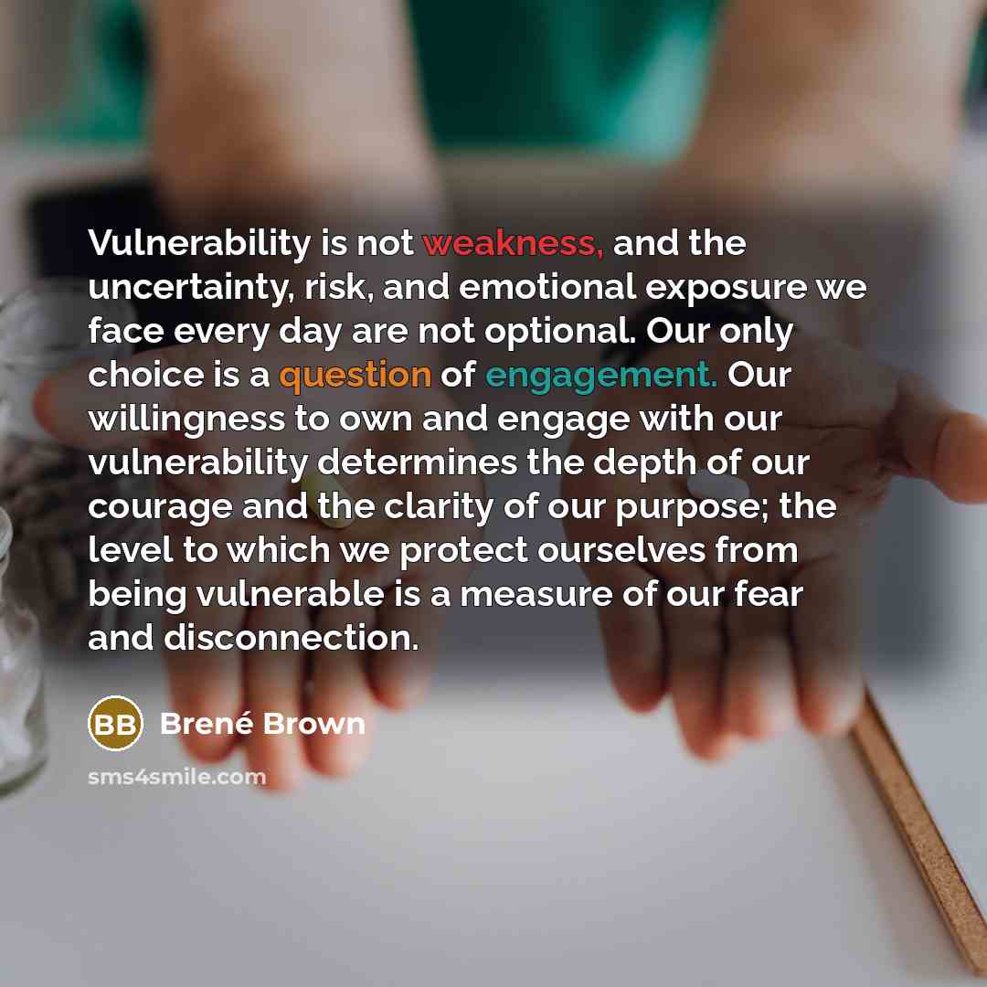 “Vulnerability is not weakness, and the uncertainty, risk, and emotional exposure we face every day are not optional. Our only choice is a question of engagement. Our willingness to own and engage with our vulnerability determines the depth of our courage and the clarity of our purpose; the level…” quote by Brené Brown