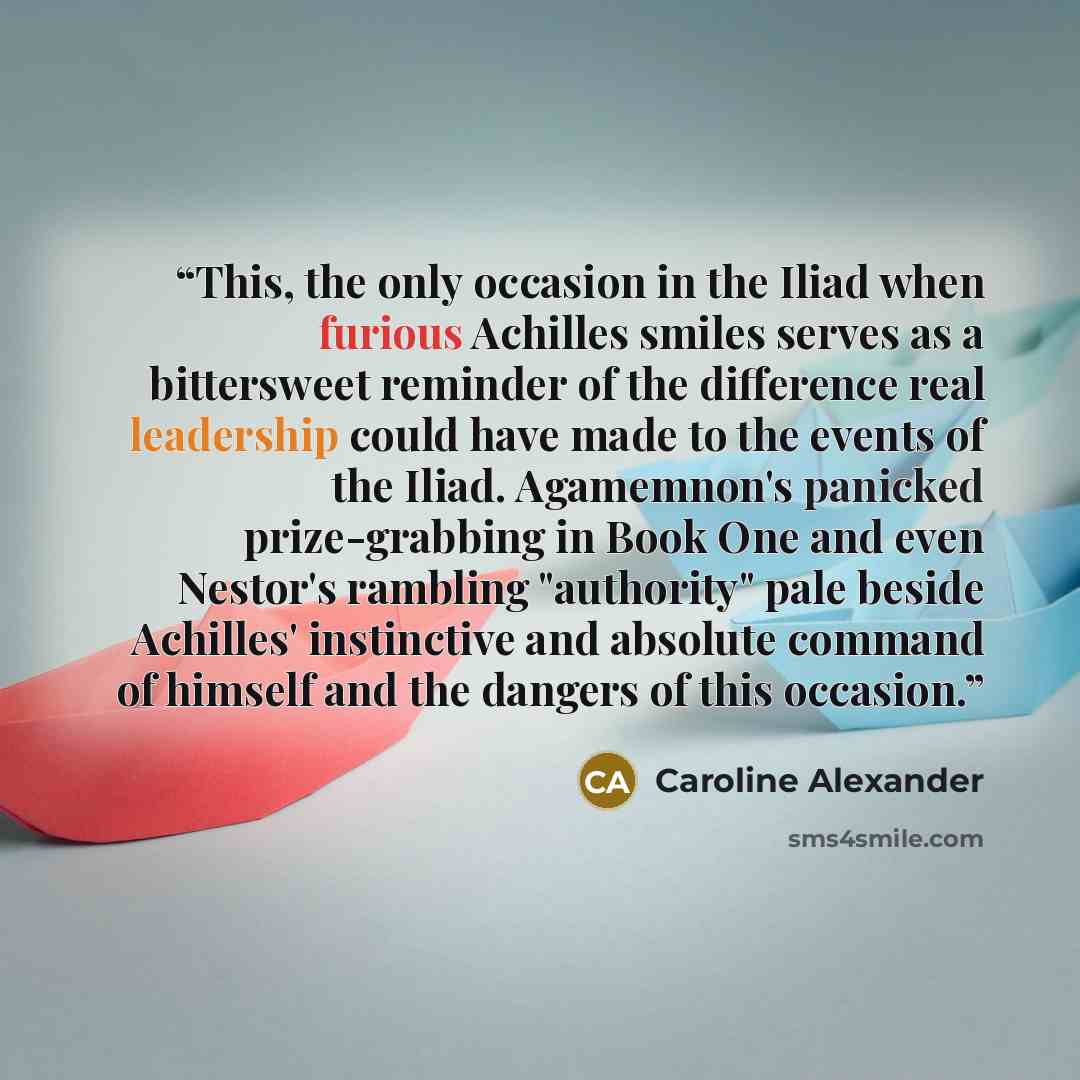“This, the only occasion in the Iliad when furious Achilles smiles serves as a bittersweet reminder of the difference real leadership could have made to the events of the Iliad. Agamemnon's panicked prize-grabbing in Book One and even Nestor's rambling "authority" pale beside Achilles' instinctive…” quote by Caroline Alexander