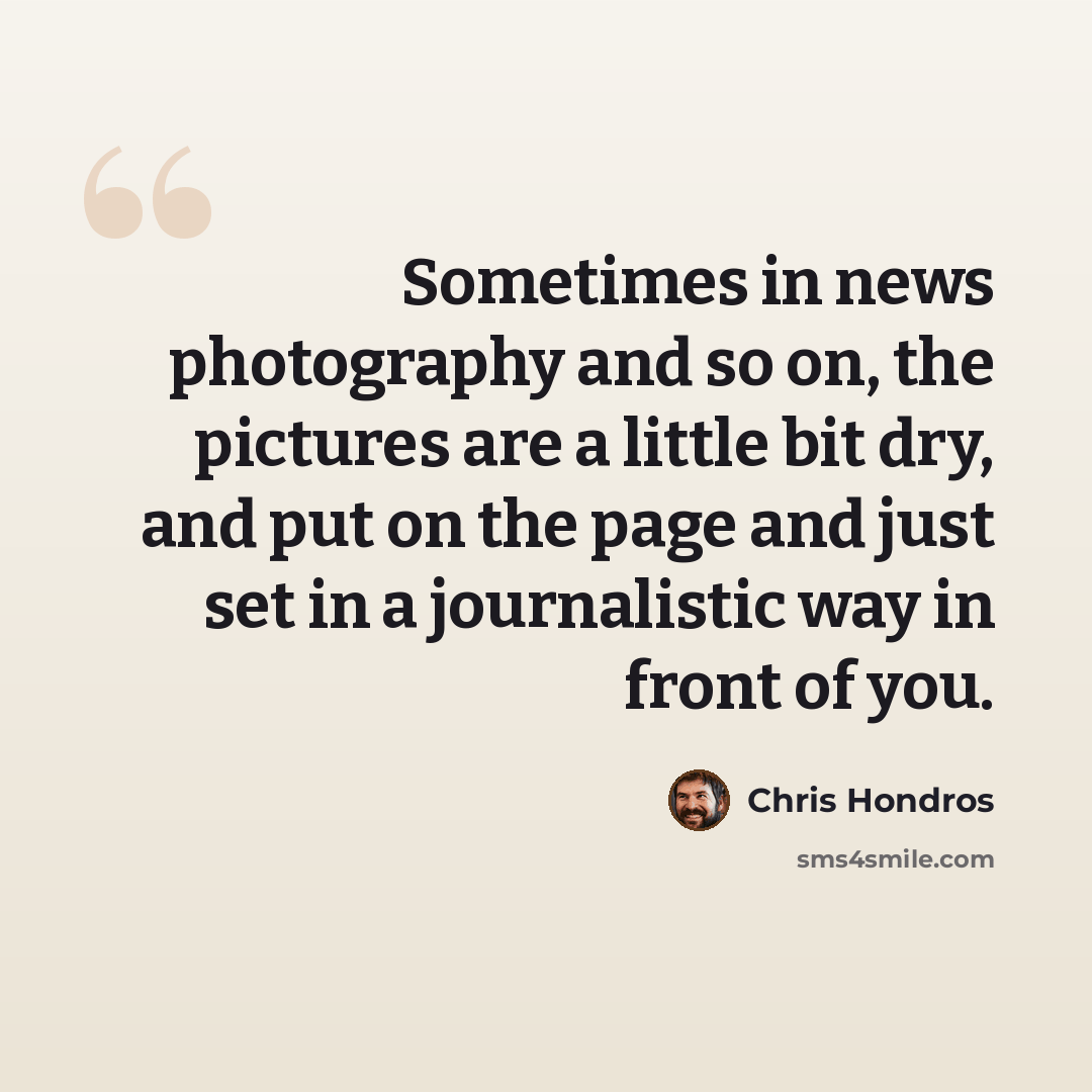 “Sometimes in news photography and so on, the pictures are a little bit dry, and put on the page and just set in a journalistic way in front of you.” quote by Chris Hondros