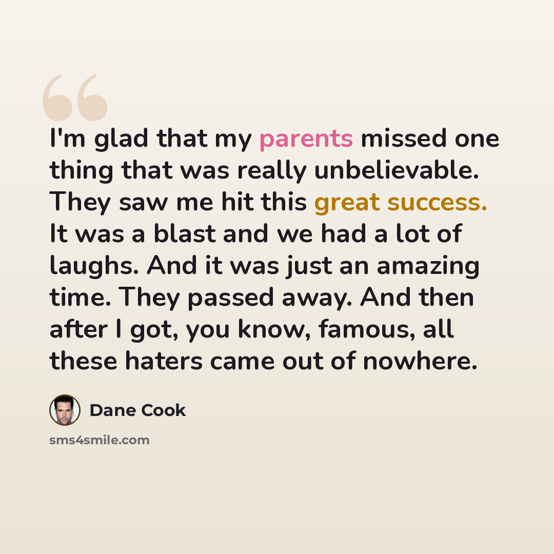 “I'm glad that my parents missed one thing that was really unbelievable. They saw me hit this great success. It was a blast and we had a lot of laughs. And it was just an amazing time. They passed away. And then after I got, you know, famous, all these haters came out of nowhere.” quote by Dane Cook