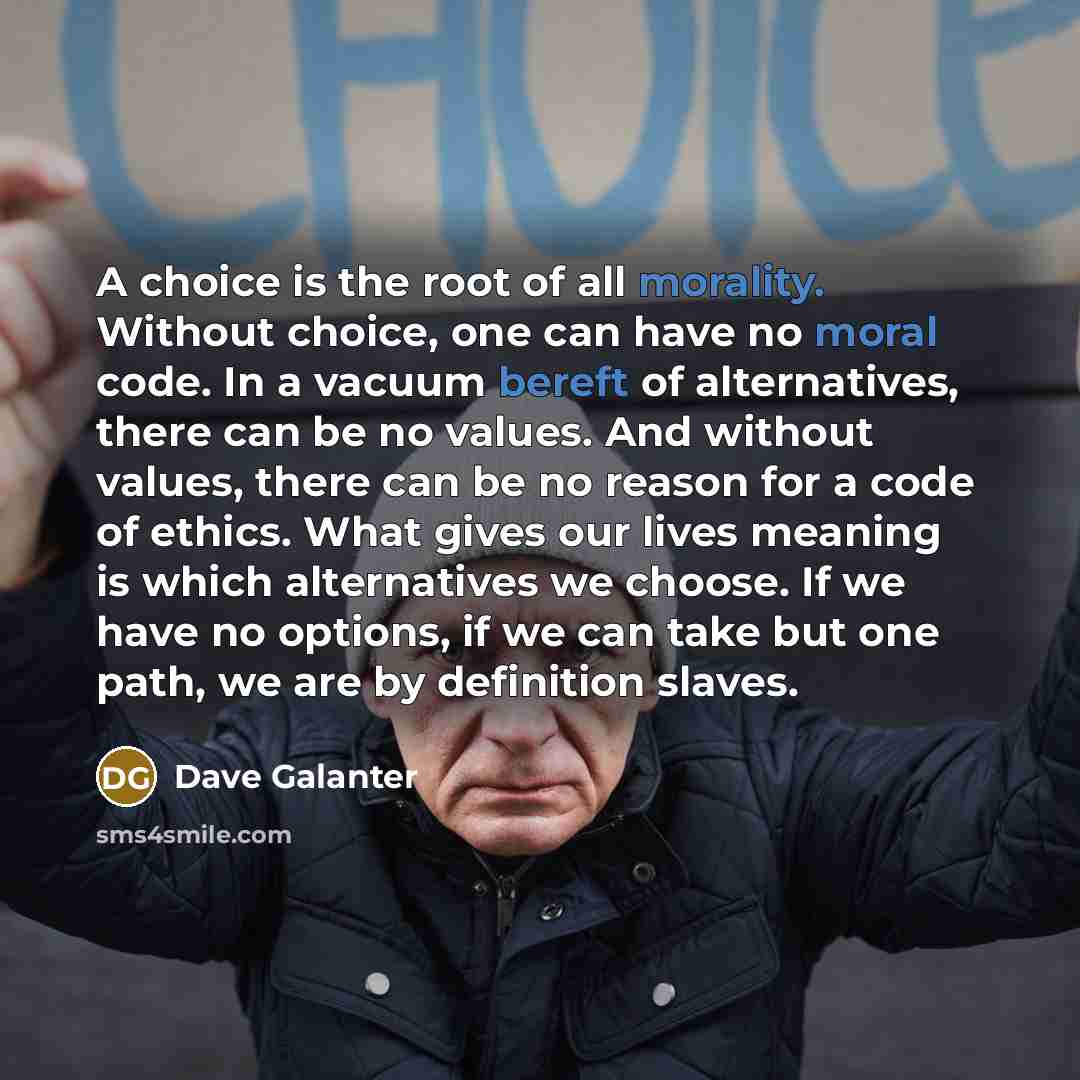 “A choice is the root of all morality. Without choice, one can have no moral code. In a vacuum bereft of alternatives, there can be no values. And without values, there can be no reason for a code of ethics. What gives our lives meaning is which alternatives we choose. If we have no options, if we…” quote by Dave Galanter