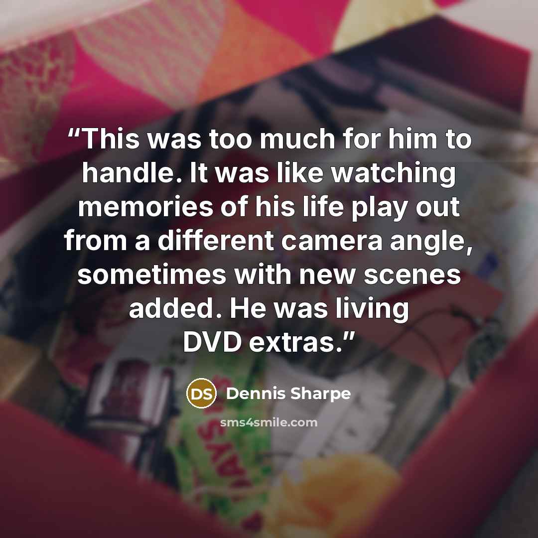 “This was too much for him to handle. It was like watching memories of his life play out from a different camera angle, sometimes with new scenes added. He was living DVD extras.” quote by Dennis Sharpe