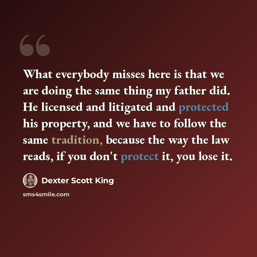 “What everybody misses here is that we are doing the same thing my father did. He licensed and litigated and protected his property, and we have to follow the same tradition, because the way the law reads, if you don't protect it, you lose it.” quote by Dexter Scott King