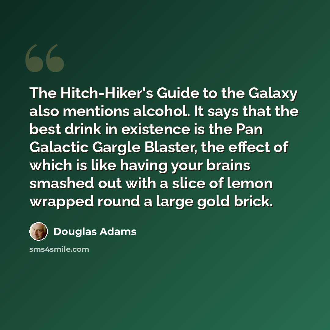 “The Hitch-Hiker's Guide to the Galaxy also mentions alcohol. It says that the best drink in existence is the Pan Galactic Gargle Blaster, the effect of which is like having your brains smashed out with a slice of lemon wrapped round a large gold brick.” quote by Douglas Adams