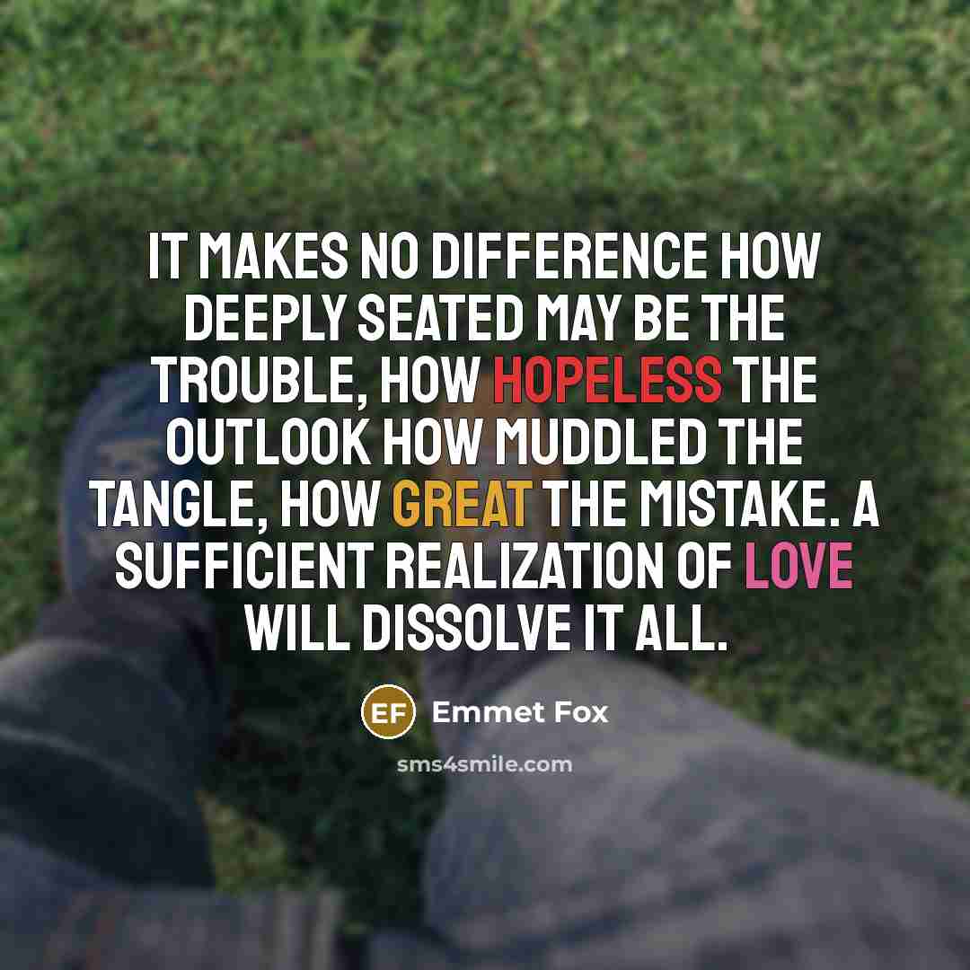 “It makes no difference how deeply seated may be the trouble, how hopeless the outlook how muddled the tangle, how great the mistake. A sufficient realization of love will dissolve it all.” quote by Emmet Fox