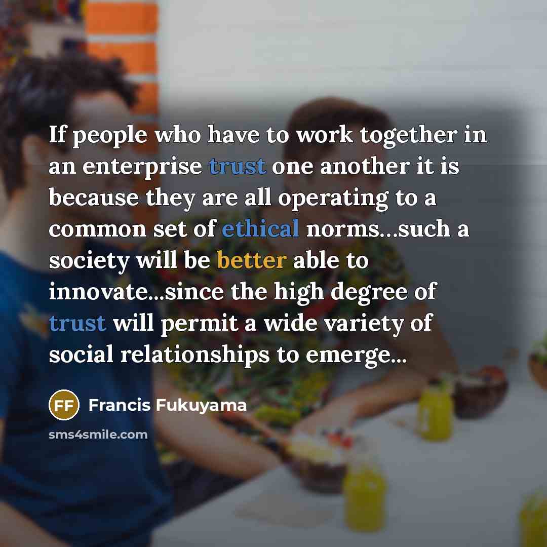 “If people who have to work together in an enterprise trust one another it is because they are all operating to a common set of ethical norms…such a society will be better able to innovate...since the high degree of trust will permit a wide variety of social relationships to emerge...” quote by Francis Fukuyama