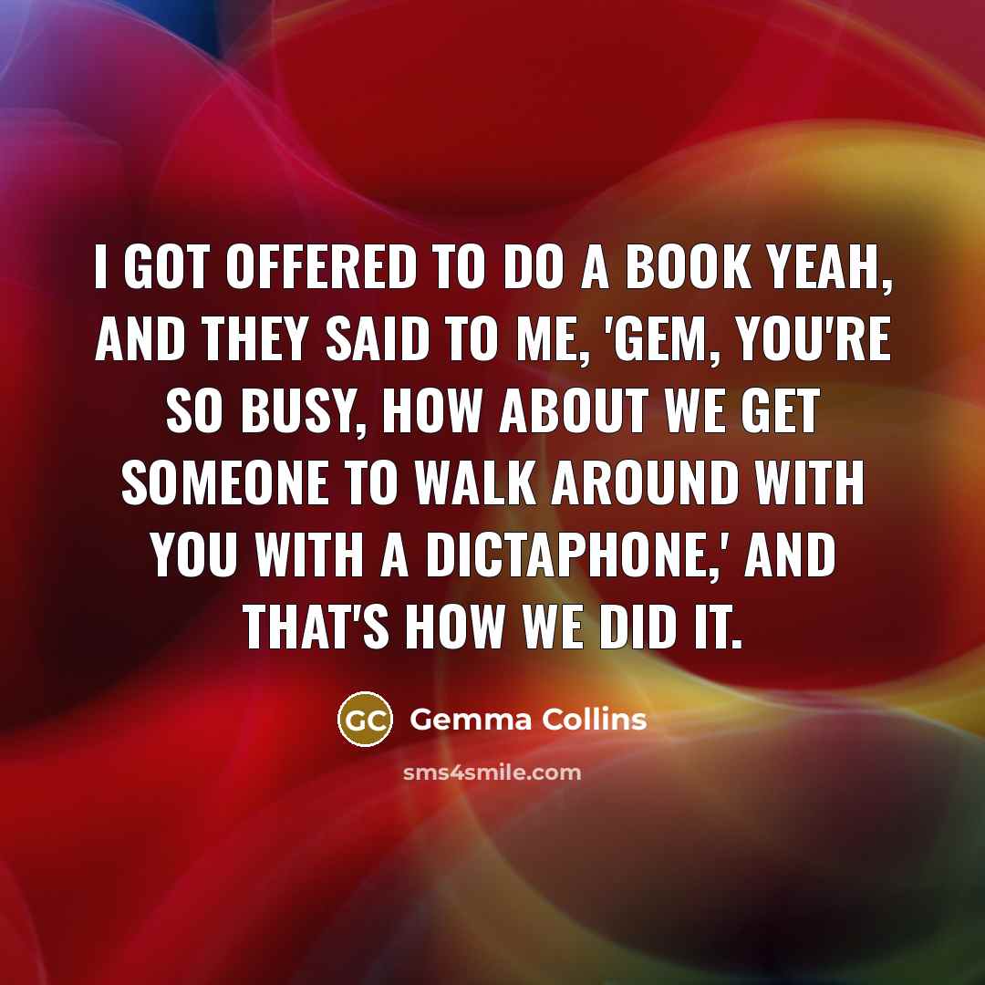 “I got offered to do a book yeah, and they said to me, 'Gem, you're so busy, how about we get someone to walk around with you with a dictaphone,' and that's how we did it.” quote by Gemma Collins