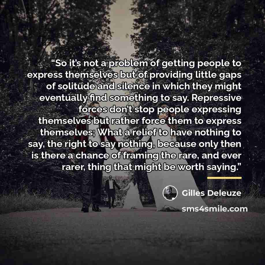 “So it’s not a problem of getting people to express themselves but of providing little gaps of solitude and silence in which they might eventually find something to say. Repressive forces don’t stop people expressing themselves but rather force them to express themselves; What a relief to have…” quote by Gilles Deleuze