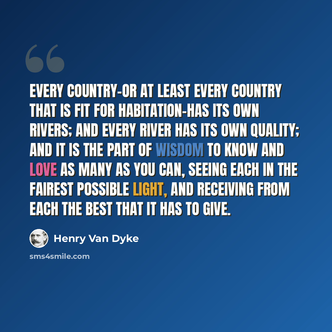 “Every country-or at least every country that is fit for habitation-has its own rivers; and every river has its own quality; and it is the part of wisdom to know and love as many as you can, seeing each in the fairest possible light, and receiving from each the best that it has to give.” quote by Henry Van Dyke