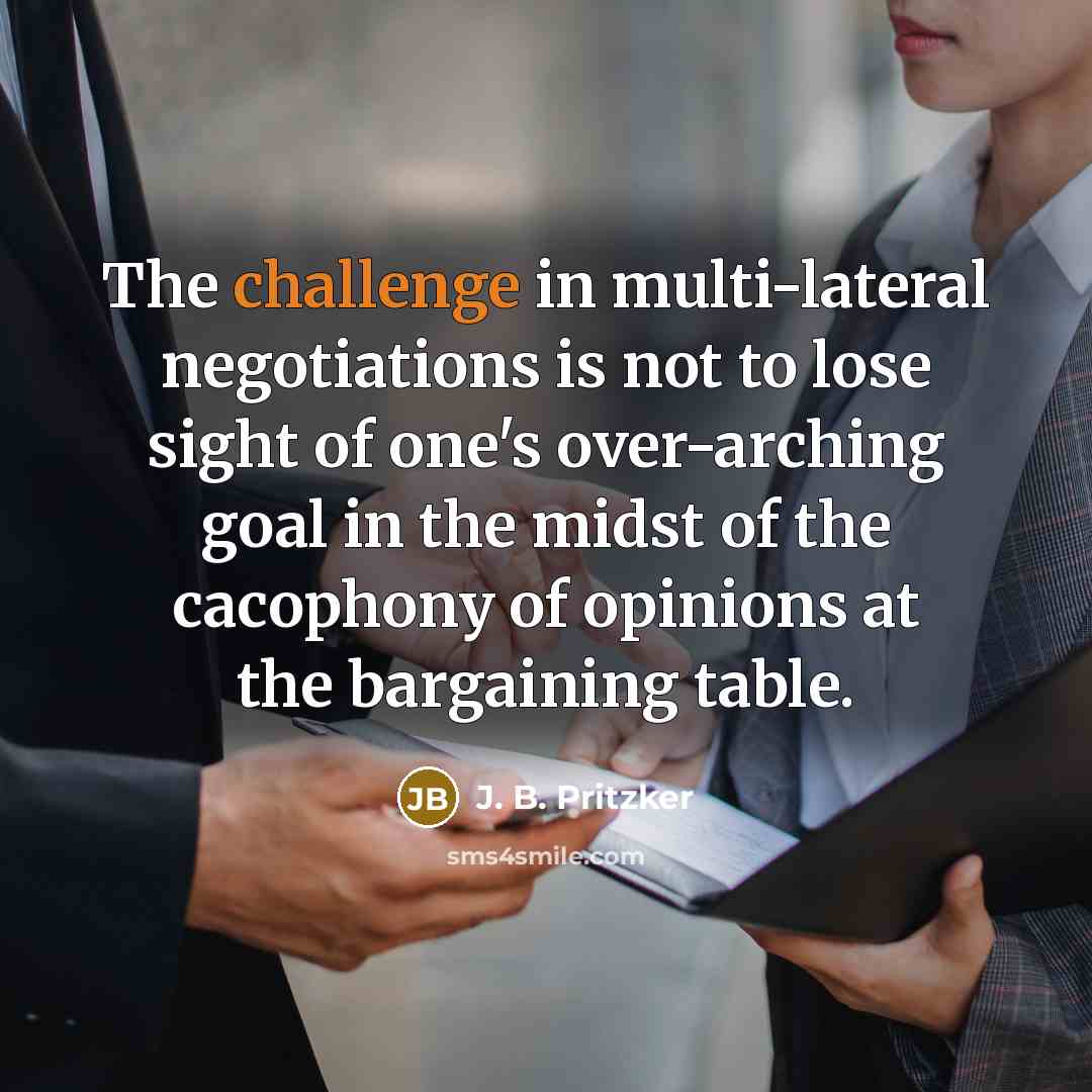 “The challenge in multi-lateral negotiations is not to lose sight of one's over-arching goal in the midst of the cacophony of opinions at the bargaining table.” quote by J. B. Pritzker
